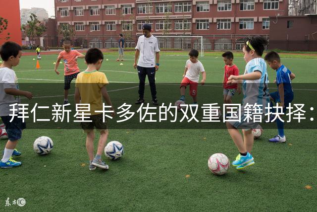 拜仁新星卡多佐的双重国籍抉择：巴西队仍是心中首选