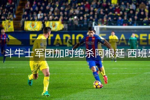 斗牛士军团加时绝杀阿根廷 西班牙问鼎2026世界杯创不败神话