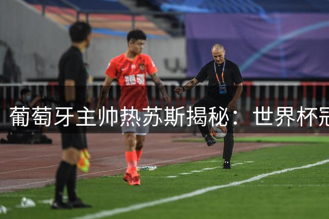 葡萄牙主帅热苏斯揭秘：世界杯冠军的防守哲学